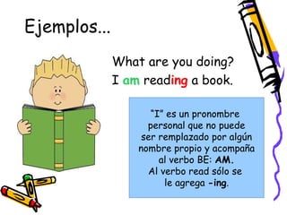 Ejemplos... 
What are you doing? 
I am reading a book. 
“I” es un pronombre 
personal que no puede 
ser remplazado por algún 
nombre propio y acompaña 
al verbo BE: AM. 
Al verbo read sólo se 
le agrega -ing. 
 