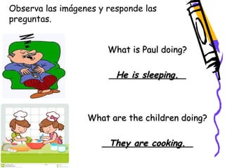 Observa las imágenes y responde las 
preguntas. 
What is Paul doing? 
He is sleeping. 
What are the children doing? 
They are cooking. 
 