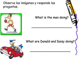 Observa las imágenes y responde las 
preguntas. 
What is the man doing? 
_____________________ 
What are Donald and Daisy doing? 
_____________________ 
 