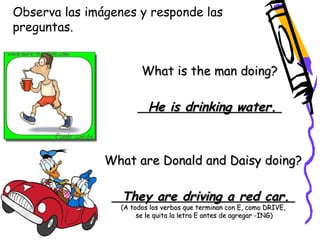 Observa las imágenes y responde las 
preguntas. 
What is the man doing? 
He is drinking water. 
What are Donald and Daisy doing? 
They are driving a red car. 
(A todos los verbos que terminan con E, como DRIVE, 
se le quita la letra E antes de agregar -ING) 
 