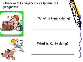 Observa las imágenes y responde las 
preguntas. 
What is Henry doing? 
_____________________ 
What is Katty doing? 
_____________________ 
 