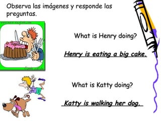 Observa las imágenes y responde las 
preguntas. 
What is Henry doing? 
Henry is eating a big cake. 
What is Katty doing? 
Katty is walking her dog. 
 