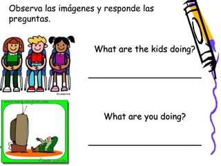 Observa las imágenes y responde las 
preguntas. 
What are the kids doing? 
_____________________ 
What are you doing? 
_____________________ 
 