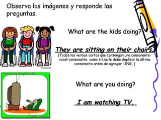 Observa las imágenes y responde las 
preguntas. 
What are the kids doing? 
They are sitting on their chairs. 
(Todos los verbos cortos que contengan una consonante-vocal- 
consonante, como sit,se le debe duplicar la última 
consonante antes de agregar -ING, ) 
What are you doing? 
I am watching TV. 
 