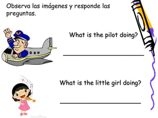 Observa las imágenes y responde las 
preguntas. 
What is the pilot doing? 
_____________________ 
What is the little girl doing? 
_____________________ 
 