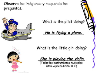 Observa las imágenes y responde las 
preguntas. 
What is the pilot doing? 
He is flying a plane. 
What is the little girl doing? 
She is playing the violin 
(Todos los instrumentos musicales 
usan la preposición THE) 
 