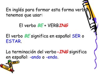 En inglés para formar esta forma verbal 
tenemos que usar: 
El verbo BE + VERBING 
El verbo BE significa en español SER o 
ESTAR. 
La terminación del verbo-ING significa 
en español: -ando o -endo. 
 