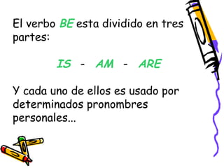 El verbo BE esta dividido en tres 
partes: 
IS - AM - ARE 
Y cada uno de ellos es usado por 
determinados pronombres 
personales... 
 