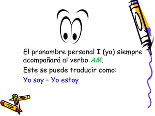 El pronombre personal I (yo) siempre 
acompañará al verbo AM. 
Este se puede traducir como: 
Yo soy – Yo estoy 
 
