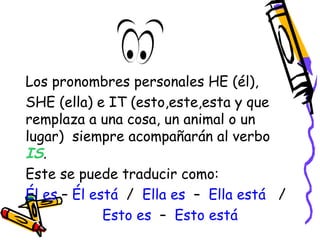 Los pronombres personales HE (él), 
SHE (ella) e IT (esto,este,esta y que 
remplaza a una cosa, un animal o un 
lugar) siempre acompañarán al verbo 
IS. 
Este se puede traducir como: 
Él es – Él está / Ella es – Ella está / 
Esto es – Esto está 
 