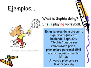 Ejemplos... 
What is Sophie doing? 
She is playing 
volleyball. 
En esta oración la pregunta 
significa ¿Qué esta 
haciendo Sophie? y 
“Sophie” puede ser 
remplazado por el 
pronombre personal SHE 
que acompaña al verbo 
BE: IS. 
Al verbo play sólo se 
le agrega -ing. 
 