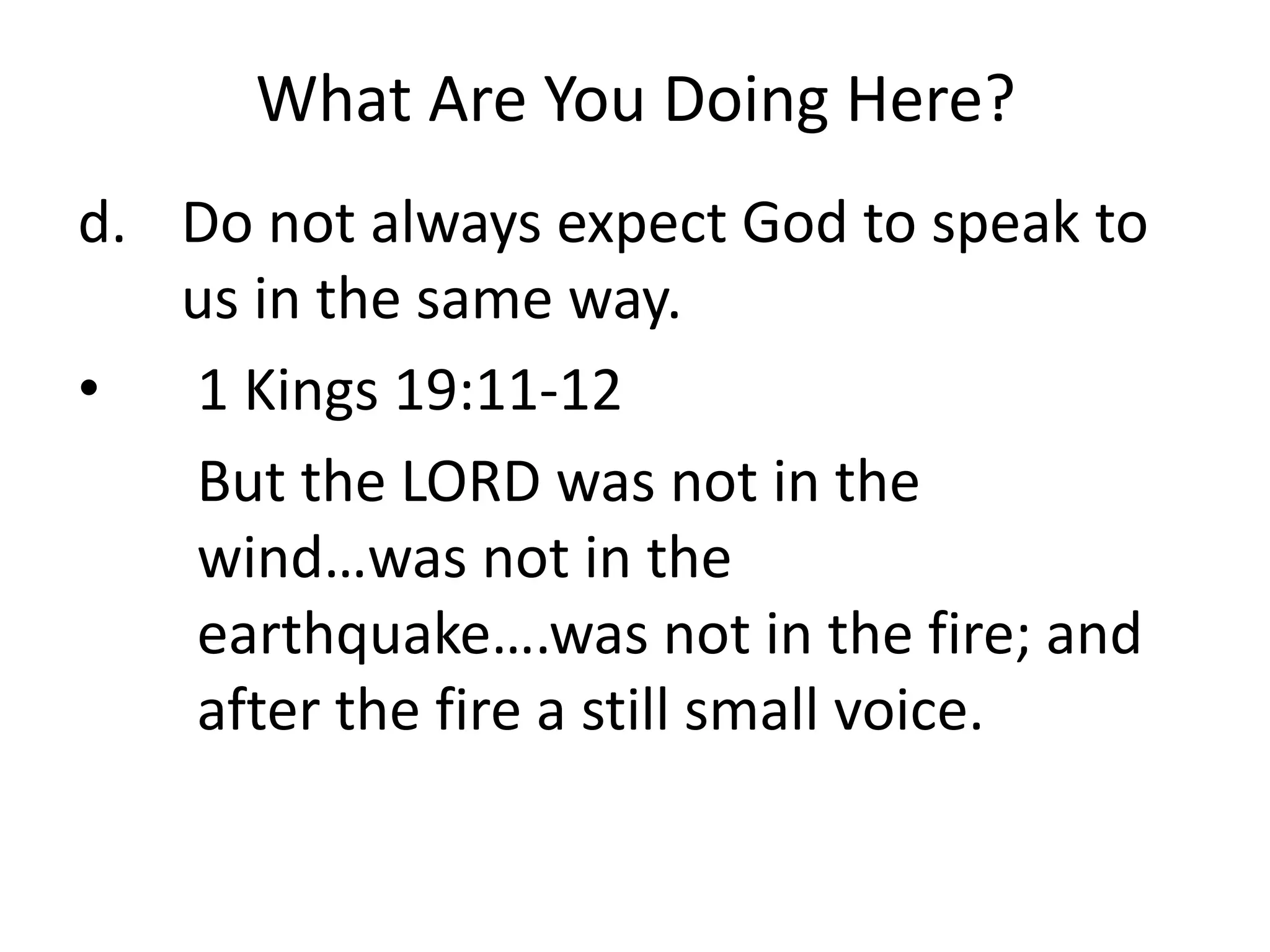 What Are You Doing Here?
d. Do not always expect God to speak to
us in the same way.
• 1 Kings 19:11-12
But the LORD was not in the
wind…was not in the
earthquake….was not in the fire; and
after the fire a still small voice.
 