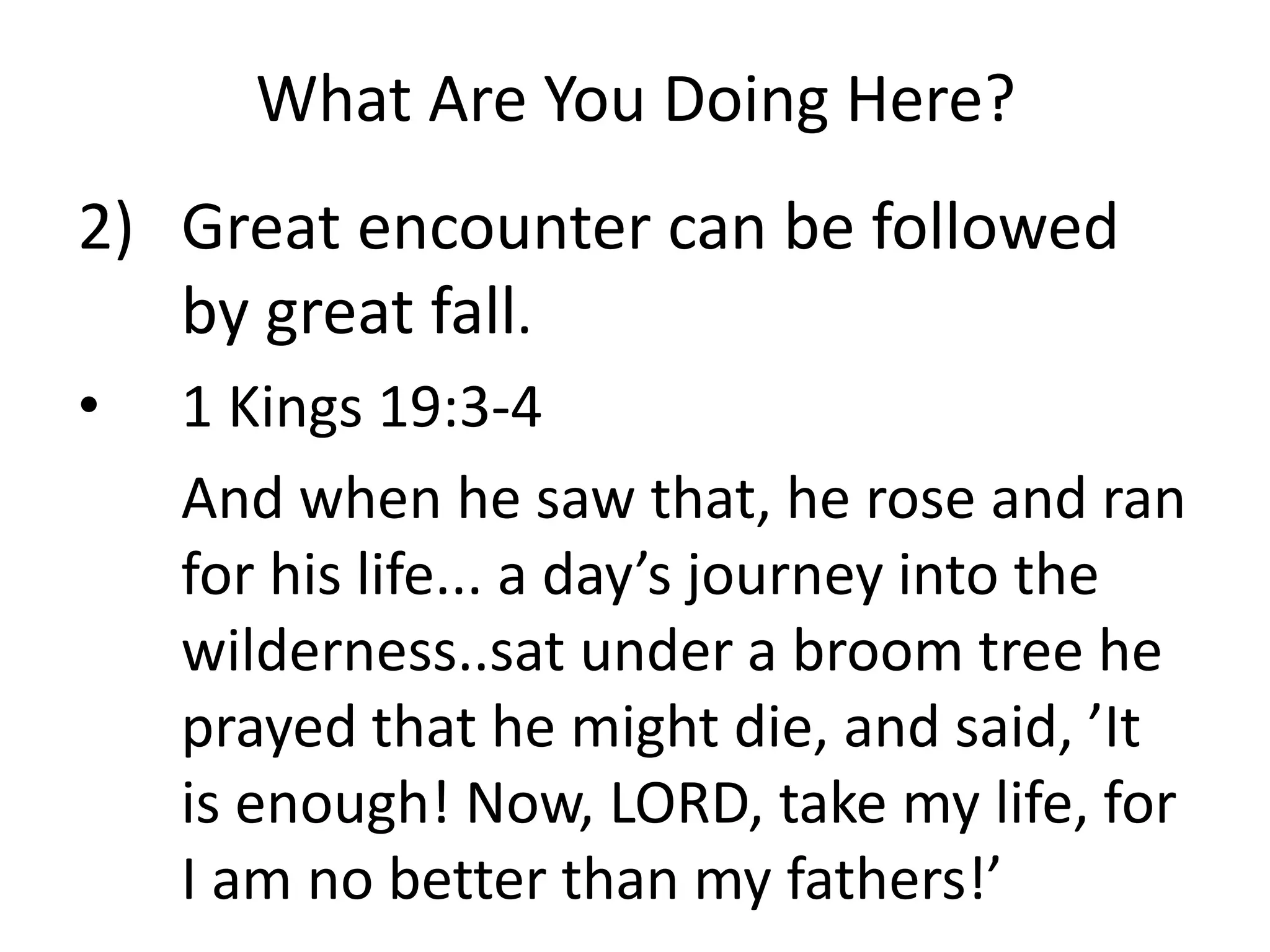 What Are You Doing Here?
2) Great encounter can be followed
by great fall.
• 1 Kings 19:3-4
And when he saw that, he rose and ran
for his life... a day’s journey into the
wilderness..sat under a broom tree he
prayed that he might die, and said, ’It
is enough! Now, LORD, take my life, for
I am no better than my fathers!’
 