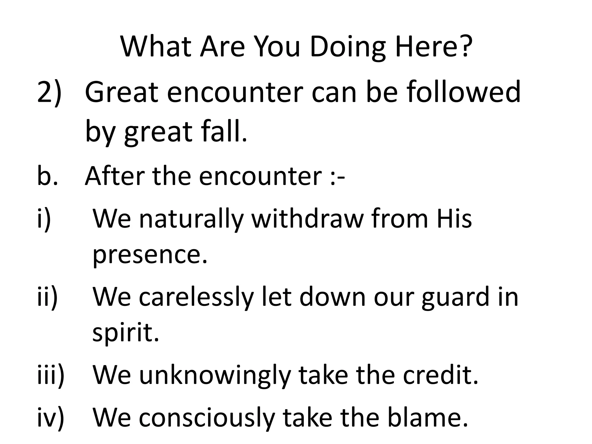 What Are You Doing Here?
2) Great encounter can be followed
by great fall.
b. After the encounter :-
i) We naturally withdraw from His
presence.
ii) We carelessly let down our guard in
spirit.
iii) We unknowingly take the credit.
iv) We consciously take the blame.
 