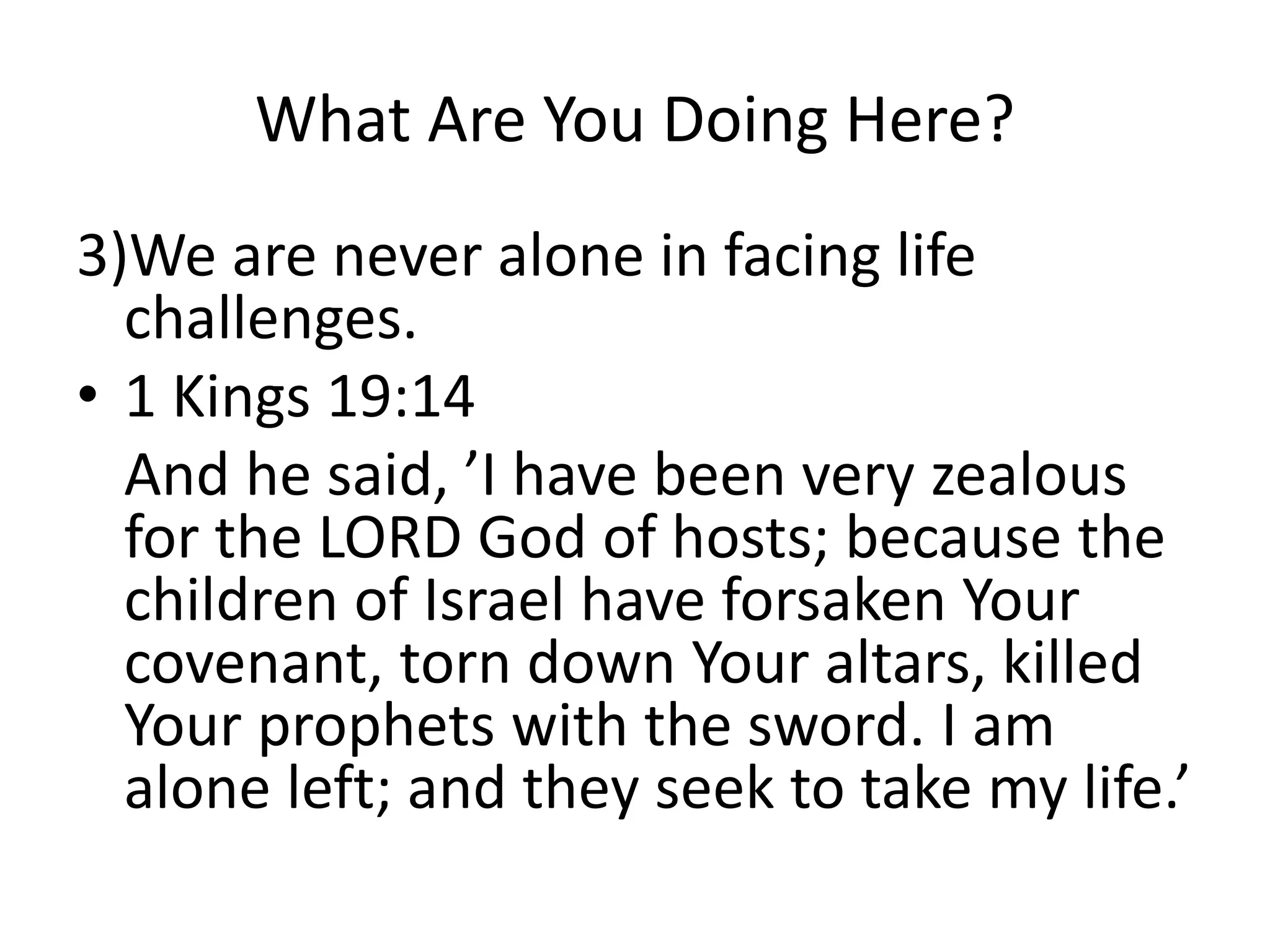 What Are You Doing Here?
3)We are never alone in facing life
challenges.
• 1 Kings 19:14
And he said, ’I have been very zealous
for the LORD God of hosts; because the
children of Israel have forsaken Your
covenant, torn down Your altars, killed
Your prophets with the sword. I am
alone left; and they seek to take my life.’
 