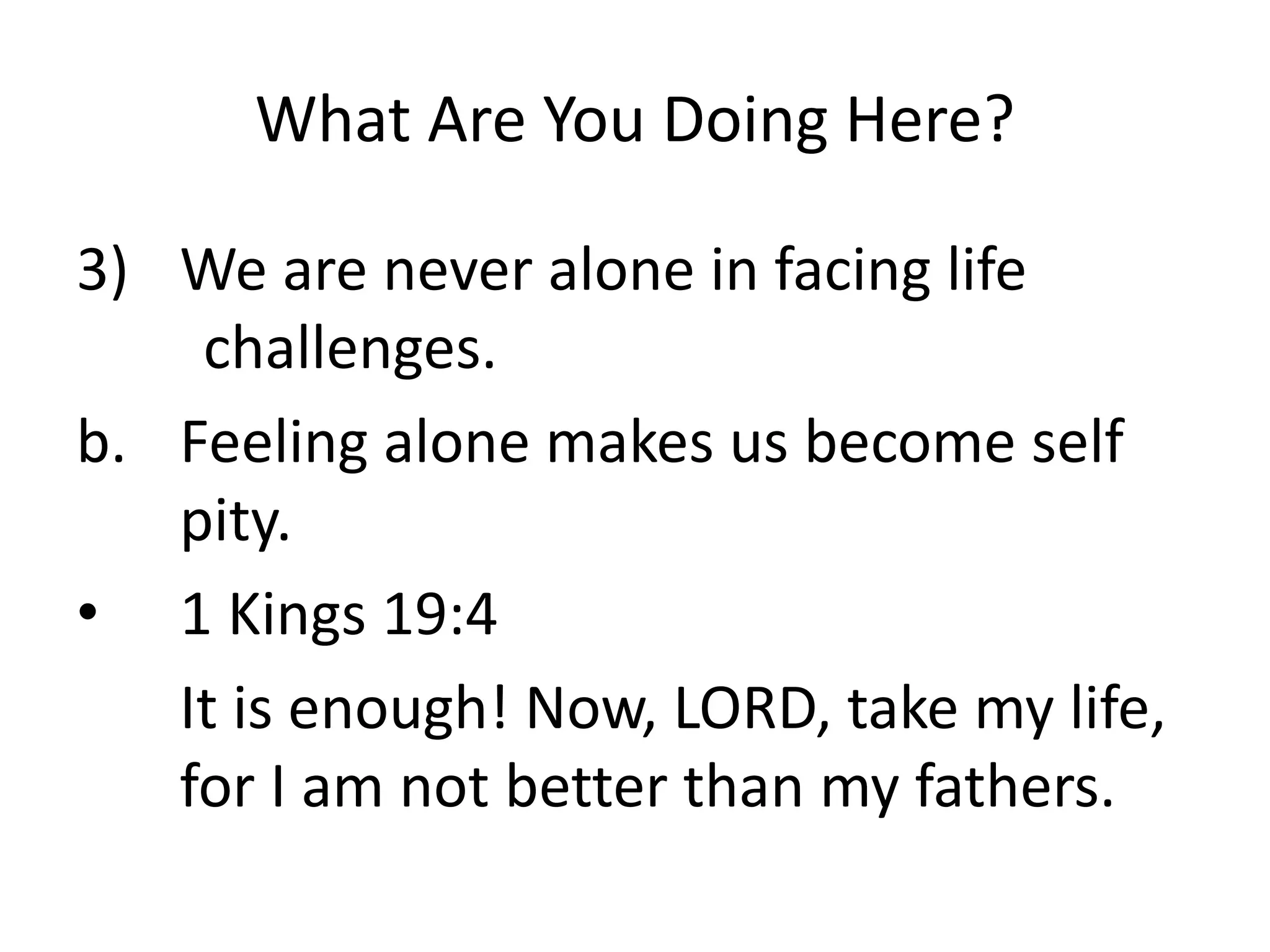 What Are You Doing Here?
3) We are never alone in facing life
challenges.
b. Feeling alone makes us become self
pity.
• 1 Kings 19:4
It is enough! Now, LORD, take my life,
for I am not better than my fathers.
 