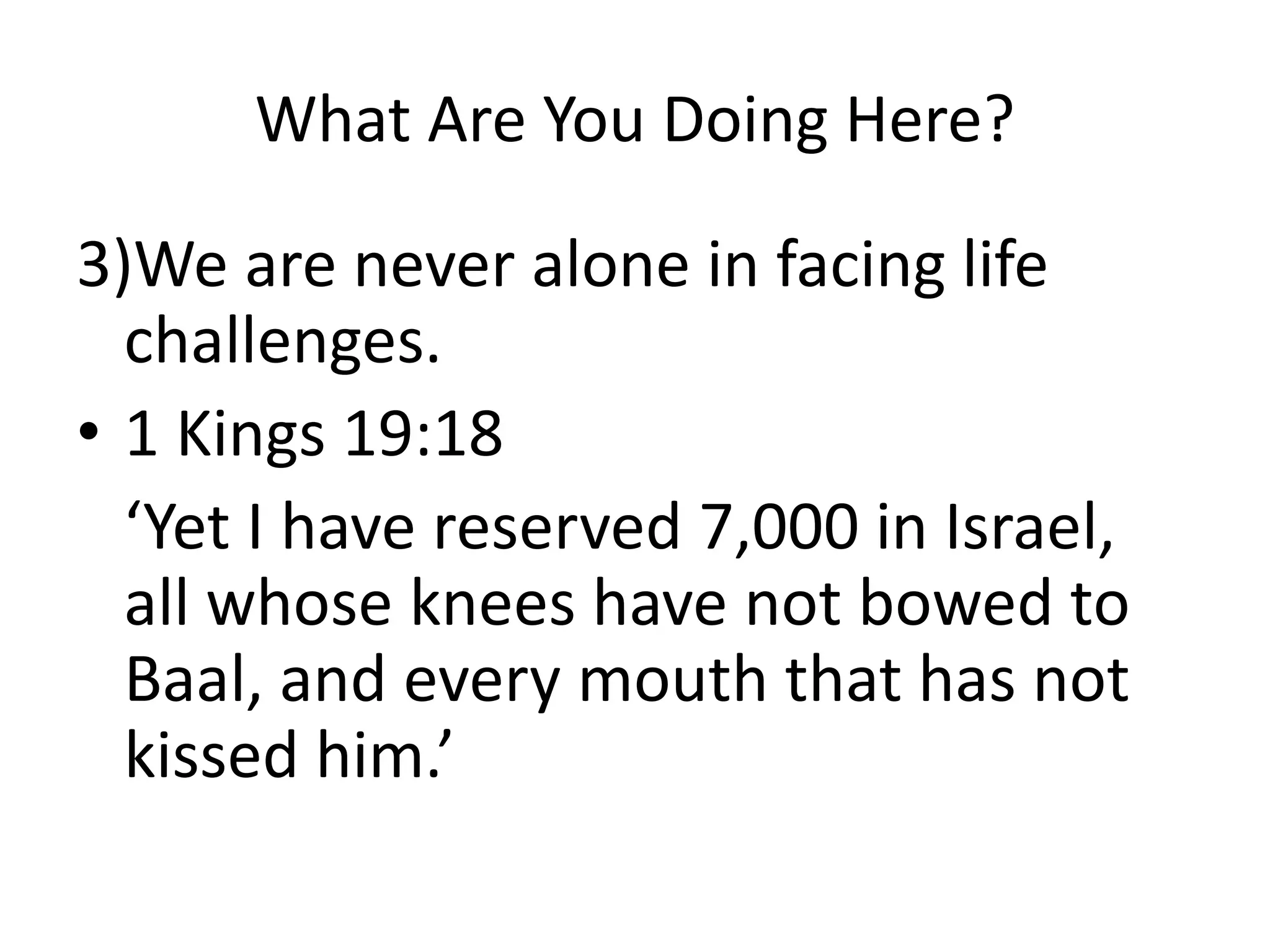 What Are You Doing Here?
3)We are never alone in facing life
challenges.
• 1 Kings 19:18
‘Yet I have reserved 7,000 in Israel,
all whose knees have not bowed to
Baal, and every mouth that has not
kissed him.’
 