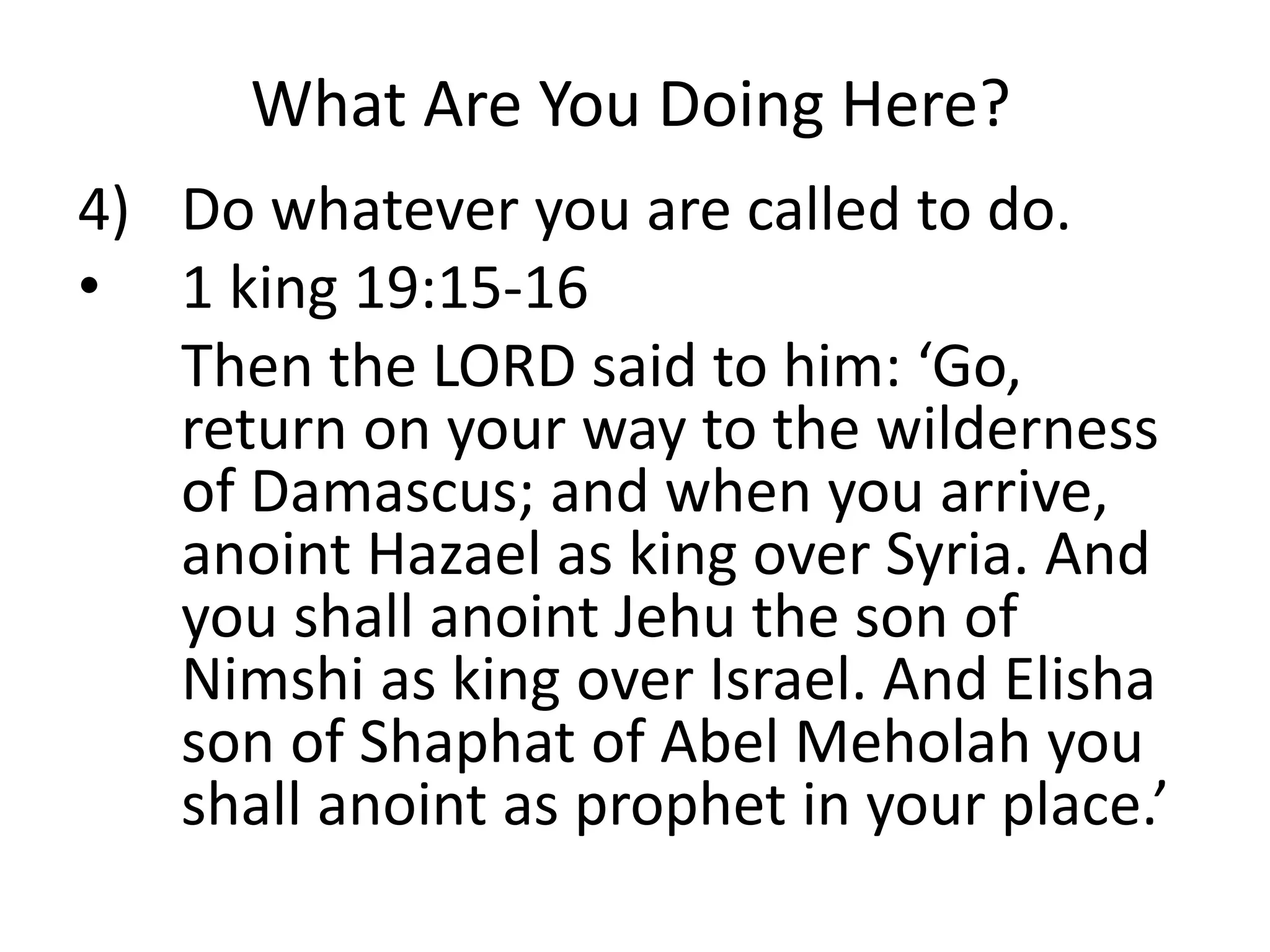 What Are You Doing Here?
4) Do whatever you are called to do.
• 1 king 19:15-16
Then the LORD said to him: ‘Go,
return on your way to the wilderness
of Damascus; and when you arrive,
anoint Hazael as king over Syria. And
you shall anoint Jehu the son of
Nimshi as king over Israel. And Elisha
son of Shaphat of Abel Meholah you
shall anoint as prophet in your place.’
 
