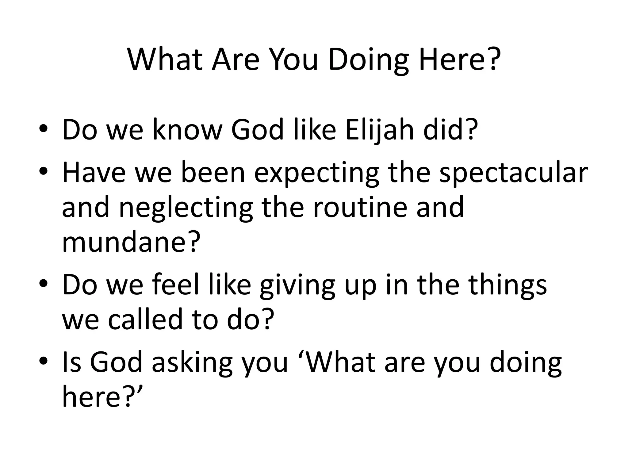 What Are You Doing Here?
• Do we know God like Elijah did?
• Have we been expecting the spectacular
and neglecting the routine and
mundane?
• Do we feel like giving up in the things
we called to do?
• Is God asking you ‘What are you doing
here?’
 