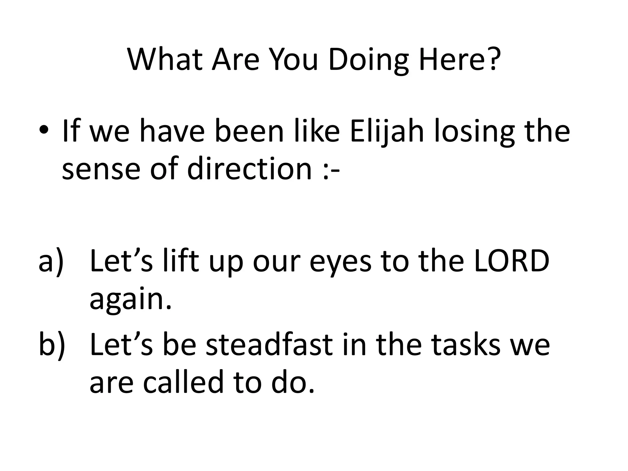 What Are You Doing Here?
• If we have been like Elijah losing the
sense of direction :-
a) Let’s lift up our eyes to the LORD
again.
b) Let’s be steadfast in the tasks we
are called to do.
 