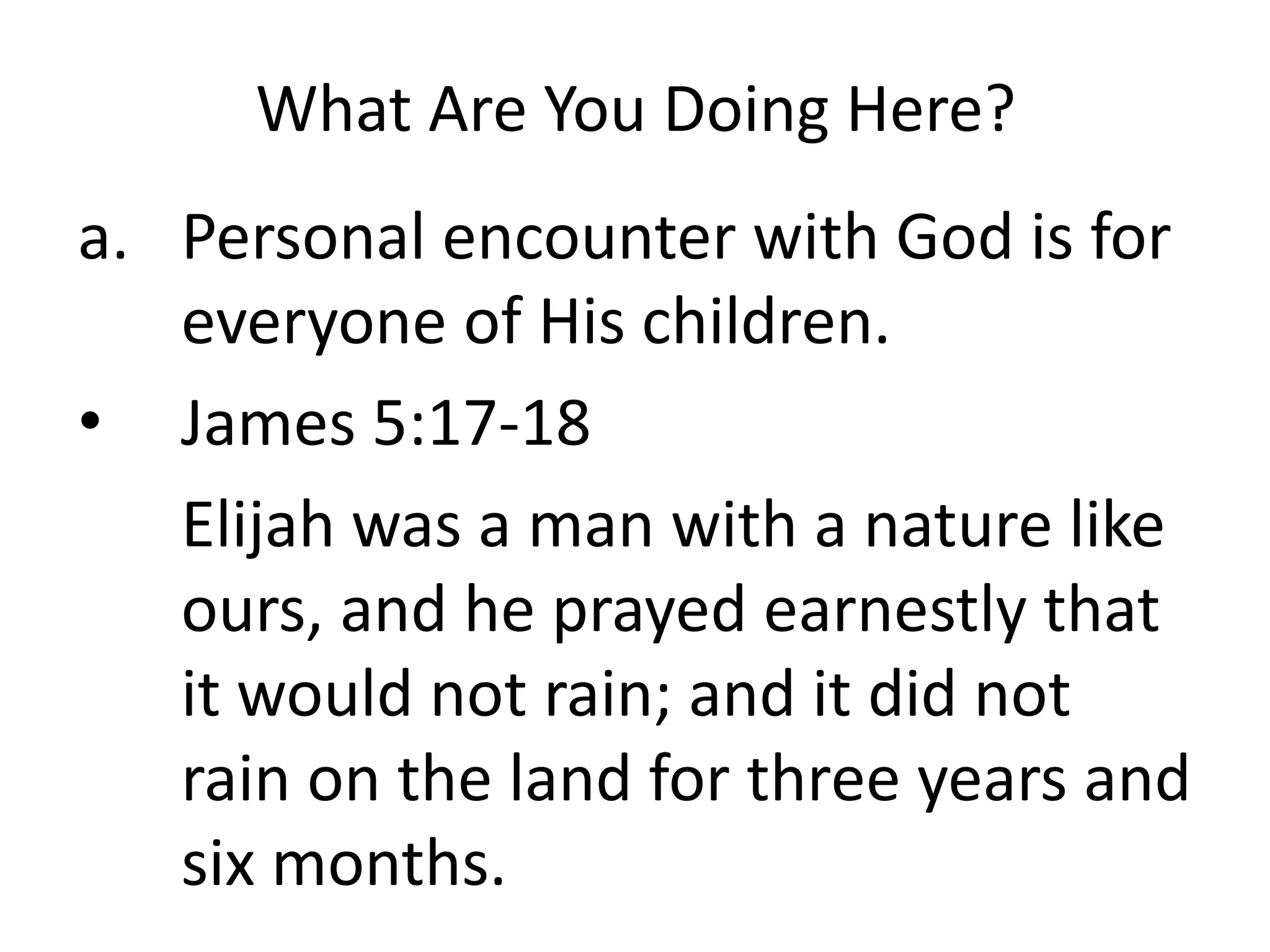 What Are You Doing Here?
a. Personal encounter with God is for
everyone of His children.
• James 5:17-18
Elijah was a man with a nature like
ours, and he prayed earnestly that
it would not rain; and it did not
rain on the land for three years and
six months.
 