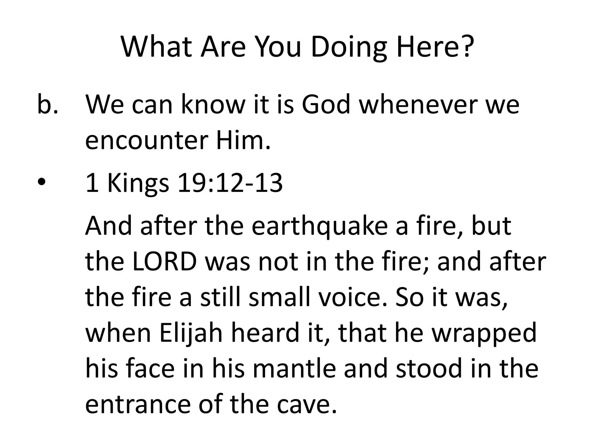 What Are You Doing Here?
b. We can know it is God whenever we
encounter Him.
• 1 Kings 19:12-13
And after the earthquake a fire, but
the LORD was not in the fire; and after
the fire a still small voice. So it was,
when Elijah heard it, that he wrapped
his face in his mantle and stood in the
entrance of the cave.
 