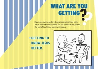 WHAT ARE YOU
                     GETTING
 Have you ever wondered what spending time with
                                                    ?
 Jesus and in His Word does for you? Here are some of
 the benefits of time spent with Jesus:




GETTING TO
KNOW JESUS
BETTER.
 