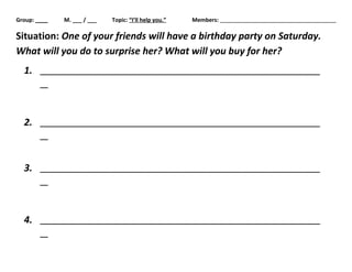 Group: ____ M. ___ / ___ Topic: “I’ll help you.” Members: 
Situation: One of your friends will have a birthday party on Saturday. 
What will you do to surprise her? What will you buy for her? 
1. 
2. 
3. 
4. 
 