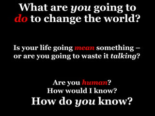 What are you going to
do to change the world?
Is your life going mean something –
or are you going to waste it talking?
Are you human?
How would I know?
How do you know?
 