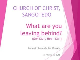 What are you
leaving behind?
(Gen12v1, Heb. 12:1)
Sermon by Bro. Afoke Ben Afenogho
21st February 2016
CHURCH OF CHRIST,
SANGOTEDO
 