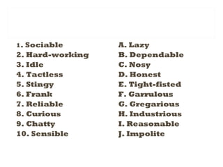 1. Sociable
2. Hard-working
3. Idle
4. Tactless
5. Stingy
6. Frank
7. Reliable
8. Curious
9. Chatty
10. Sensible
A. Lazy
B. Dependable
C. Nosy
D. Honest
E. Tight-fisted
F. Garrulous
G. Gregarious
H. Industrious
I. Reasonable
J. Impolite
 