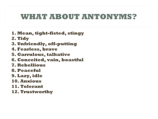 WHAT ABOUT ANTONYMS?
1. Mean, tight-fisted, stingy
2. Tidy
3. Unfriendly, off-putting
4. Fearless, brave
5. Garrulous, talkative
6. Conceited, vain, boastful
7. Rebellious
8. Peaceful
9. Lazy, idle
10. Anxious
11. Tolerant
12. Trustworthy
 
