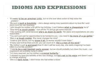 IDIOMS AND EXPRESSIONS
• “It’s easy to be an armchair critic, but no one ever takes action to help solve the
problem.”
• “My aunt is such a busybody – she’s always asking nosy questions about my love life I wish
she’d mind her own business.”
• “John bought his mother a $5 gift for her birthday. I can’t believe what a cheapskate he is!”
• “Stop being a couch potato – turn off the TV and go get some exercise.”
• “I like working with Janet because she’s so down-to-earth. Her plans and expectations are very
reasonable.”
• “You can’t just wait for opportunities to be handed to you – you need to be more of a go-getter.”
• “Mary is a tough cookie. She never changes her mind”
• “I tried to give advice, but my know-it-all co-worker wouldn’t even listen.”
• “If Gary said he’ll be there at 6:00, you can count on it. He’s a man of his word.”
• “My mother’s such a worrywart that if I don’t call her every day, she starts imagining I’ve been
killed in a horrible accident.”
• “I hate to be a wet blanket/ party pooper, but we should probably turn down the music – our
neighbours are probably trying to sleep.”
• “I’m more reserved, but my mother is a social butterfly.”
• “I showed my boss the benefits of this new strategy, but he’s set in his ways and doesn’t want
to change anything.”
• “She is a dark horse. I didn’t know she had written a book.”
 
