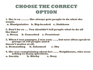 CHOOSE THE CORRECT
OPTION
1. She is so ......... She always gets people to do what she
wants.
a. Manipulative b. Big-headed c. Stubborn
2. Don’t be so .... You shouldn’t tell people what to do all
the time!
a. Bossy b. Conceited c. Persistent
3. When I was younger, I was very ....., but now often speak to
groups of 100 people and it
doesn’t matter at all.
a. Demanding b. Ashamed c. Shy
4. She was complaining about her ...... Neighbours, who were
asking so many questions.
a. Sneaky b. Bitchy c. Nosy
 