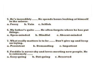 5. He’s incredibly ...... He spends hours looking at himself
in the mirror.
a. Fussy b. Vain c. Selfish
6. My father’s quite ...... He often forgets where he has put
things.
a. Open-minded b. Mindful c. Absent-minded
7. What really matters is to be ...... Don’t give up and keep
on trying.
a. Persistent b. Demanding c. Impatient
8. Freddie is never shy and loves meeting new people. He
is extremely ......
a. Easy-going b. Out-going c. Reserved
 