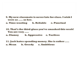 9. My new classmate is never late for class. I wish I
were as ..... as her.
a. Time-wasting b. Reliable c. Punctual
10. That’s the third glass you’ve smashed this week!
You are very .....
a. Clumsy b. Aggressive c. Tactless
11. Jack hates spending money. She is rather .....
a. Mean b. Greedy c. Ambitious
 