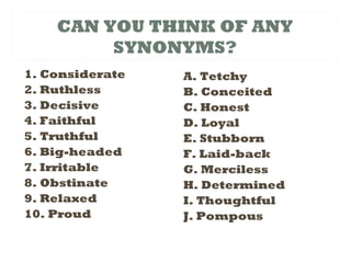 CAN YOU THINK OF ANY
SYNONYMS?
1. Considerate
2. Ruthless
3. Decisive
4. Faithful
5. Truthful
6. Big-headed
7. Irritable
8. Obstinate
9. Relaxed
10. Proud
A. Tetchy
B. Conceited
C. Honest
D. Loyal
E. Stubborn
F. Laid-back
G. Merciless
H. Determined
I. Thoughtful
J. Pompous
 
