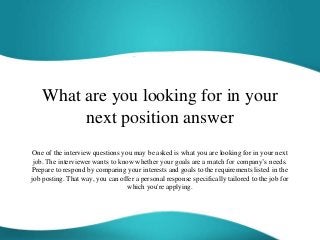 What are you looking for in your
next position answer
One of the interview questions you may be asked is what you are looking for in your next
job. The interviewer wants to know whether your goals are a match for company’s needs.
Prepare to respond by comparing your interests and goals to the requirements listed in the
job posting. That way, you can offer a personal response specifically tailored to the job for
which you're applying.
 