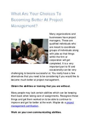 Many organizations and
                                    businesses have project
                                    managers. These are
                                    qualified individuals who
                                    are meant to coordinate
                                    groups of individuals along
                                    with jobs so that things
                                    within the firm or
                                    corporation will get
                                    completed. It is a very
                                    important part to fill and
                                    occasionally can be very
challenging to become successful at. You really have a few
alternatives that you need to be considering if you would like to
become much better at project management.

Obtain the abilities or training that you are without.

Many people may lack certain abilities which can be keeping
them back when taking care of assignments. Recognize these
things and get them worked on to be able to continue to
improve and get far better at the work. Maybe do a project
management certification.

Work on your own communicating abilities.
 