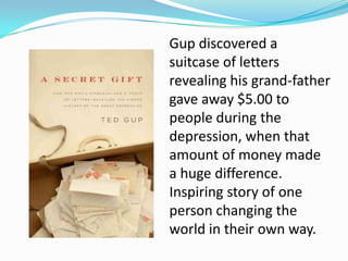 Gup discovered a
suitcase of letters
revealing his grand-father
gave away $5.00 to
people during the
depression, when that
amount of money made
a huge difference.
Inspiring story of one
person changing the
world in their own way.
 