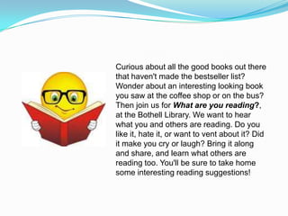 Curious about all the good books out there
that haven't made the bestseller list?
Wonder about an interesting looking book
you saw at the coffee shop or on the bus?
Then join us for What are you reading?,
at the Bothell Library. We want to hear
what you and others are reading. Do you
like it, hate it, or want to vent about it? Did
it make you cry or laugh? Bring it along
and share, and learn what others are
reading too. You'll be sure to take home
some interesting reading suggestions!
 