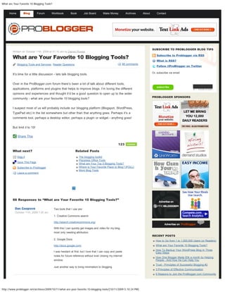 What are Your Favorite 10 Blogging Tools?


      Home        Blog        Forum     Workbook           Book         Job Board       Make Money          Archives   About       Contact       Type and hit enter to search




                                                                                                                               SUBSCRIBE TO PROBLOGGER BLOG TIPS
        Written on October 11th, 2009 at 01:10 am by Darren Rowse

        What are Your Favorite 10 Blogging Tools?
                                                                                                                                  Subscribe to Problogger via RSS

                                                                                                                                  What is RSS?
             Blogging Tools and Services, Reader Questions                                              88 comments
                                                                                                                                  Follow @ProBlogger on Twitter

                                                                                                                               Or, subscribe via email:
        It’s time for a little discussion - lets talk blogging tools.


        Over in the ProBlogger.com forum there’s been a lot of talk about different tools,
        applications, platforms and plugins that helps to improve blogs. I’m loving the different
        opinions and experiences and thought it’d be a good question to open up to the wider
                                                                                                                               PROBLOGGER SPONSORS
        community - what are your favourite 10 blogging tools?


        I suspect most of us will probably include our blogging platform (Blogspot, WordPress,
        TypePad etc) in the list somewhere but other than that anything goes. Perhaps it’s a
        comments tool, perhaps a desktop editor, perhaps a plugin or widget - anything goes!


        But limit it to 10!

             Share This

                                                                                                     123     retweet

        What next?                                             Related Posts
             Digg it                                              The blogging toolkit
                                                                  Placeless Office Tools
             Save This Page
                                                                  What are Your Top 5 Blogging Tools?
             Subscribe to Problogger                              Where is Your Favorite Place to Blog? [POLL]
                                                                  More Blog Tools
             Leave a comment




        88 Responses to “What are Your Favorite 10 Blogging Tools?”

          Dan Cosgrove                      Two tools that I use are:
          October 11th, 2009 1:25 am
                                            1. Creative Commons search

                                            http://search.creativecommons.org/

                                            With this I can quickly get images and video for my blog,
                                            most only needing attribution.
                                                                                                                               RECENT POSTS
                                            2. Google Docs
                                                                                                                                  How to Go from 1 to 1,000,000 Users (or Readers)
                                            http://docs.google.com/                                                               What are Your Favorite 10 Blogging Tools?
                                                                                                                                  How To Backup Your WordPress Blog In Three
                                            I was hesitant at first, but I love that I can copy and paste                         Easy Steps
                                            notes for future reference without ever closing my internet
                                                                                                                                  How One Blogger Made $3k a month by Helping
                                            window.                                                                               People - And How He Can Help You
                                                                                                                                  Trust - Principles of Successful Blogging #2
                                            Just another way to bring minimalism to blogging.
                                                                                                                                  3 Principles of Effective Communication
                                                                                                                                  6 Reasons to Join the ProBlogger.com Community




http://www.problogger.net/archives/2009/10/11/what-are-your-favorite-10-blogging-tools/[10/11/2009 5:10:24 PM]
 