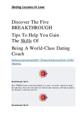 Dating Lessons In Love
Discover The Five
BREAKTHROUGH
Tips To Help You Gain
The Skills Of
Being A World-Class Dating
Coach
Builtyourownprivatelife!! /Freeonlinelessonsfrom GURU
ofdating
Breakthrough Tip #1
How TIDRI® Caches avoid being labeled as a "guru" or feel like a phony by doing
the right thing. Start off on the right foot with the right intentions with high-standards
for chemistry, connection and care.
Breakthrough Tip #2
 