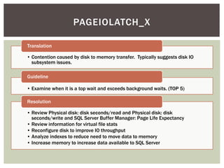 PAGEIOLATCH_X

Translation

• Contention caused by disk to memory transfer. Typically suggests disk IO
  subsystem issues.

Guideline

• Examine when it is a top wait and exceeds background waits. (TOP 5)

Resolution

• Review Physical disk: disk seconds/read and Physical disk: disk
  seconds/write and SQL Server Buffer Manager: Page Life Expectancy
• Review information for virtual file stats
• Reconfigure disk to improve IO throughput
• Analyze indexes to reduce need to move data to memory
• Increase memory to increase data available to SQL Server
 