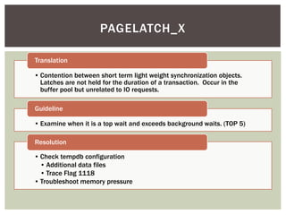 PAGELATCH_X

Translation

• Contention between short term light weight synchronization objects.
  Latches are not held for the duration of a transaction. Occur in the
  buffer pool but unrelated to IO requests.

Guideline

• Examine when it is a top wait and exceeds background waits. (TOP 5)

Resolution

• Check tempdb configuration
  • Additional data files
  • Trace Flag 1118
• Troubleshoot memory pressure
 