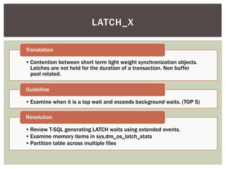 LATCH_X

Translation

• Contention between short term light weight synchronization objects.
  Latches are not held for the duration of a transaction. Non buffer
  pool related.

Guideline

• Examine when it is a top wait and exceeds background waits. (TOP 5)

Resolution

• Review T-SQL generating LATCH waits using extended events.
• Examine memory items in sys.dm_os_latch_stats
• Partition table across multiple files
 