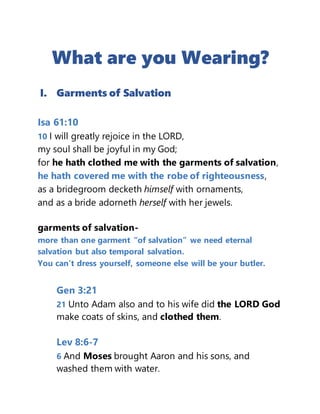 What are you Wearing?
I. Garments of Salvation
Isa 61:10
10 I will greatly rejoice in the LORD,
my soul shall be joyful in my God;
for he hath clothed me with the garments of salvation,
he hath covered me with the robe of righteousness,
as a bridegroom decketh himself with ornaments,
and as a bride adorneth herself with her jewels.
garments of salvation-
more than one garment “of salvation” we need eternal
salvation but also temporal salvation.
You can’t dress yourself, someone else will be your butler.
Gen 3:21
21 Unto Adam also and to his wife did the LORD God
make coats of skins, and clothed them.
Lev 8:6-7
6 And Moses brought Aaron and his sons, and
washed them with water.
 