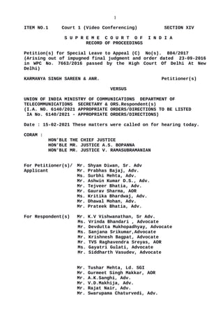 1
ITEM NO.1 Court 1 (Video Conferencing) SECTION XIV
S U P R E M E C O U R T O F I N D I A
RECORD OF PROCEEDINGS
Petition(s) for Special Leave to Appeal (C) No(s). 804/2017
(Arising out of impugned final judgment and order dated 23-09-2016
in WPC No. 7663/2016 passed by the High Court Of Delhi At New
Delhi)
KARMANYA SINGH SAREEN & ANR. Petitioner(s)
VERSUS
UNION OF INDIA MINISTRY OF COMMUNICATIONS DEPARTMENT OF
TELECOMMUNICATIONS SECRETARY & ORS.Respondent(s)
(I.A. NO. 6140/2021 APPROPRIATE ORDERS/DIRECTIONS TO BE LISTED
IA No. 6140/2021 - APPROPRIATE ORDERS/DIRECTIONS)
Date : 15-02-2021 These matters were called on for hearing today.
CORAM :
HON'BLE THE CHIEF JUSTICE
HON'BLE MR. JUSTICE A.S. BOPANNA
HON'BLE MR. JUSTICE V. RAMASUBRAMANIAN
For Petitioner(s)/ Mr. Shyam Diwan, Sr. Adv
Applicant Mr. Prabhas Bajaj, Adv.
Ms. Surbhi Mehta, Adv.
Mr. Ashwin Kumar D.S., Adv.
Mr. Tejveer Bhatia, Adv.
Mr. Gaurav Sharma, AOR
Ms. Kritika Bhardwaj, Adv.
Mr. Dhawal Mohan, Adv.
Mr. Prateek Bhatia, Adv.
For Respondent(s) Mr. K.V Vishwanathan, Sr Adv.
Ms. Vrinda Bhandari , Advocate
Mr. Devdutta Mukhopadhyay, Advocate
Ms. Sanjana Srikumar,Advocate
Mr. Krishnesh Bagpat, Advocate
Mr. TVS Raghavendra Sreyas, AOR
Ms. Gayatri Gulati, Advocate
Mr. Siddharth Vasudev, Advocate
Mr. Tushar Mehta, Ld. SGI
Mr. Gurmeet Singh Makkar, AOR
Mr. A.K.Sanghi, Adv.
Mr. V.D.Makhija, Adv.
Mr. Rajat Nair, Adv.
Mr. Swarupama Chaturvedi, Adv.
Digitally signed by
Madhu Bala
Date: 2021.02.15
16:58:44 IST
Reason:
Signature Not Verified
 