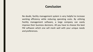 No doubt, facility management system is very helpful to increase
working efficiency while reducing operating costs. By utilizing
Facility management software, a large company can easily
improve their business decisions. All you have to choose the best
FM software which one will mesh well with your unique needs
and preferences.
Conclusion
 