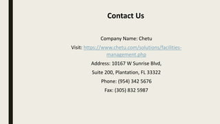 Company Name: Chetu
Visit: https://www.chetu.com/solutions/facilities-
management.php
Address: 10167 W Sunrise Blvd,
Suite 200, Plantation, FL 33322
Phone: (954) 342 5676
Fax: (305) 832 5987
Contact Us
 